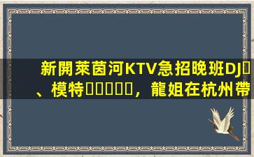 新開萊茵河KTV急招晚班DJ、模特，龍姐在杭州帶你上班